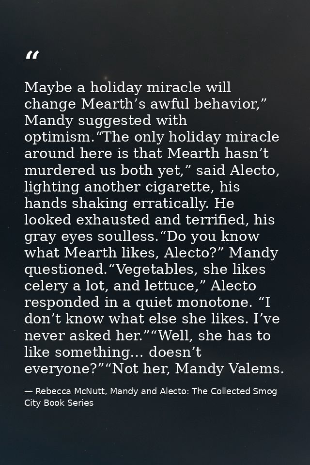 Maybe a holiday miracle will change Mearth’s awful behavior,” Mandy suggested with optimism.“The only holiday miracle ar — Rebecca McNutt, Mandy and Alecto: The Collected Smog City Book Series