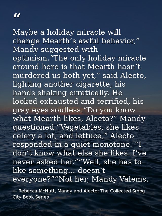 Maybe a holiday miracle will change Mearth’s awful behavior,” Mandy suggested with optimism.“The only holiday miracle ar — Rebecca McNutt, Mandy and Alecto: The Collected Smog City Book Series