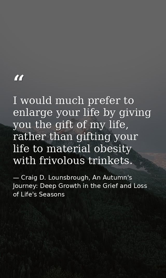 I would much prefer to enlarge your life by giving you the gift of my life, rather than gifting your life to material ob — Craig D. Lounsbrough, An Autumn's Journey: Deep Growth in the Grief and Loss of Life's Seasons