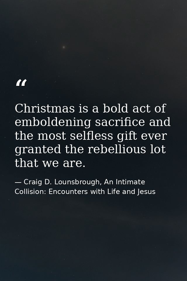 Christmas is a bold act of emboldening sacrifice and the most selfless gift ever granted the rebellious lot that we are. — Craig D. Lounsbrough, An Intimate Collision: Encounters with Life and Jesus