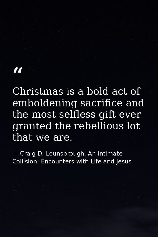 Christmas is a bold act of emboldening sacrifice and the most selfless gift ever granted the rebellious lot that we are. — Craig D. Lounsbrough, An Intimate Collision: Encounters with Life and Jesus