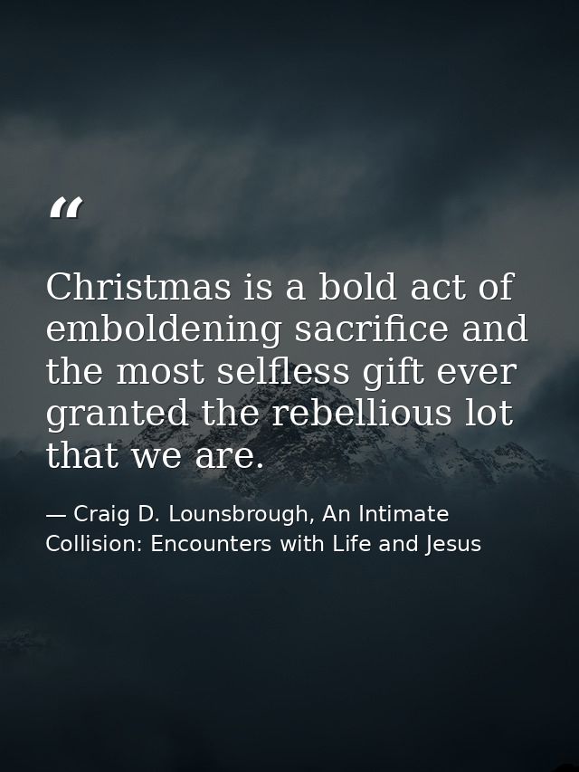Christmas is a bold act of emboldening sacrifice and the most selfless gift ever granted the rebellious lot that we are. — Craig D. Lounsbrough, An Intimate Collision: Encounters with Life and Jesus