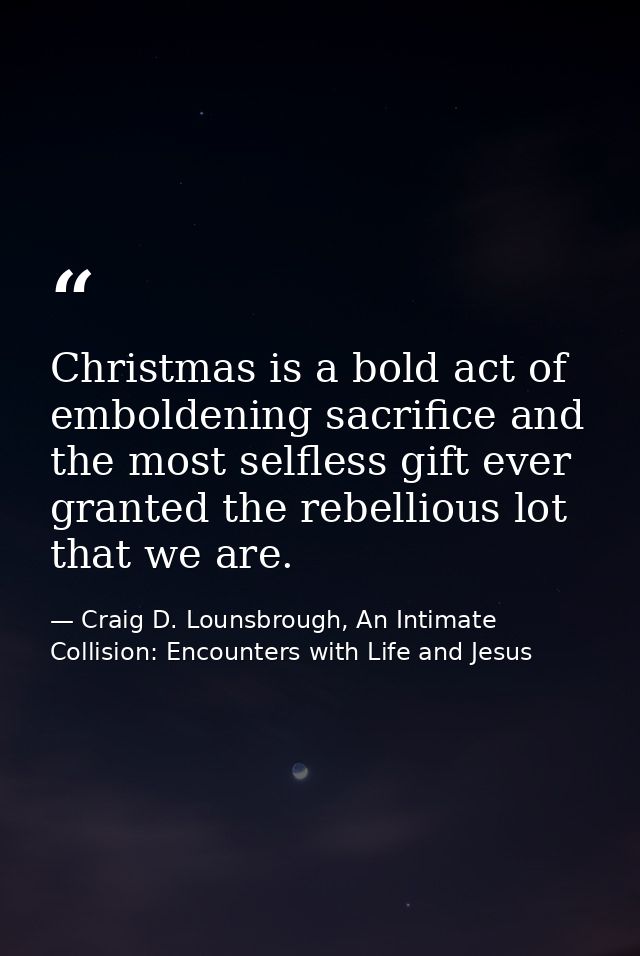Christmas is a bold act of emboldening sacrifice and the most selfless gift ever granted the rebellious lot that we are. — Craig D. Lounsbrough, An Intimate Collision: Encounters with Life and Jesus