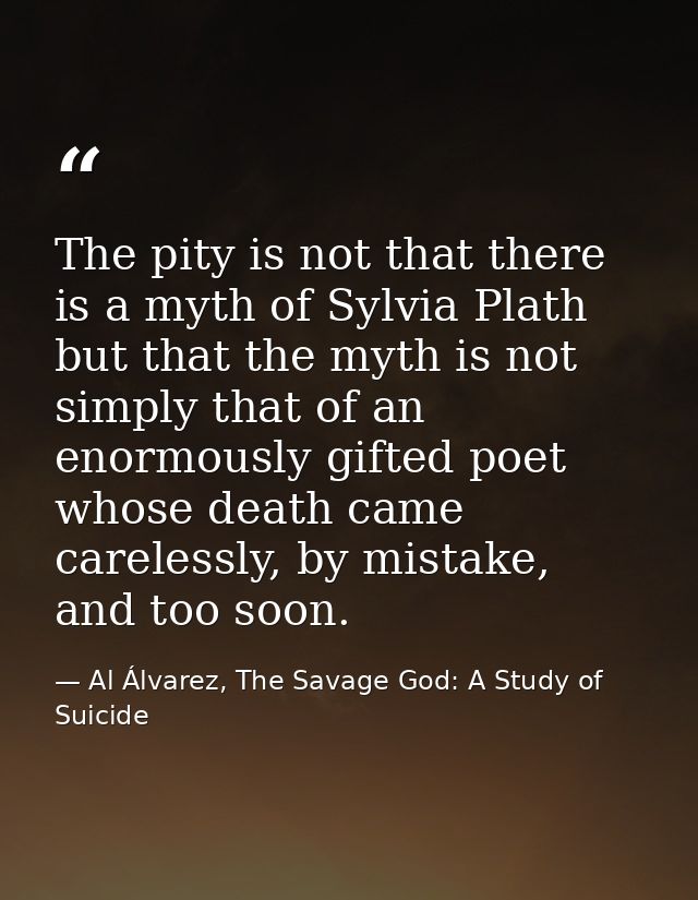 The pity is not that there is a myth of Sylvia Plath but that the myth is not simply that of an enormously gifted poet w — Al Álvarez, The Savage God: A Study of Suicide