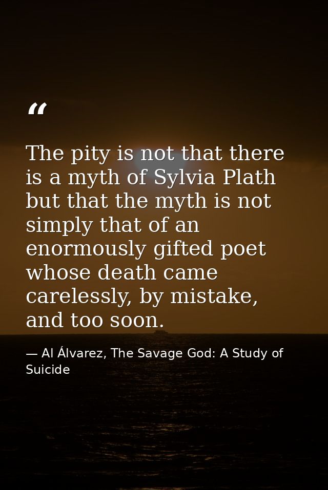 The pity is not that there is a myth of Sylvia Plath but that the myth is not simply that of an enormously gifted poet w — Al Álvarez, The Savage God: A Study of Suicide