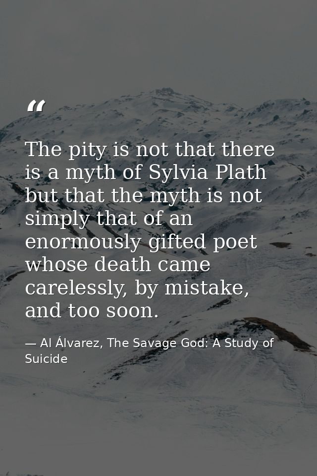 The pity is not that there is a myth of Sylvia Plath but that the myth is not simply that of an enormously gifted poet w — Al Álvarez, The Savage God: A Study of Suicide