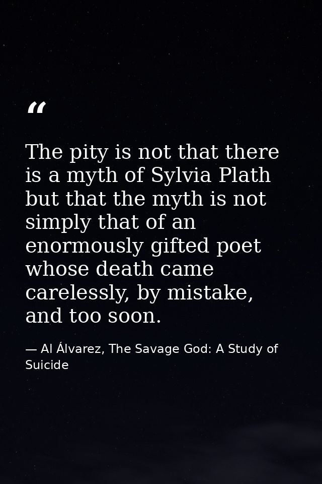 The pity is not that there is a myth of Sylvia Plath but that the myth is not simply that of an enormously gifted poet w — Al Álvarez, The Savage God: A Study of Suicide