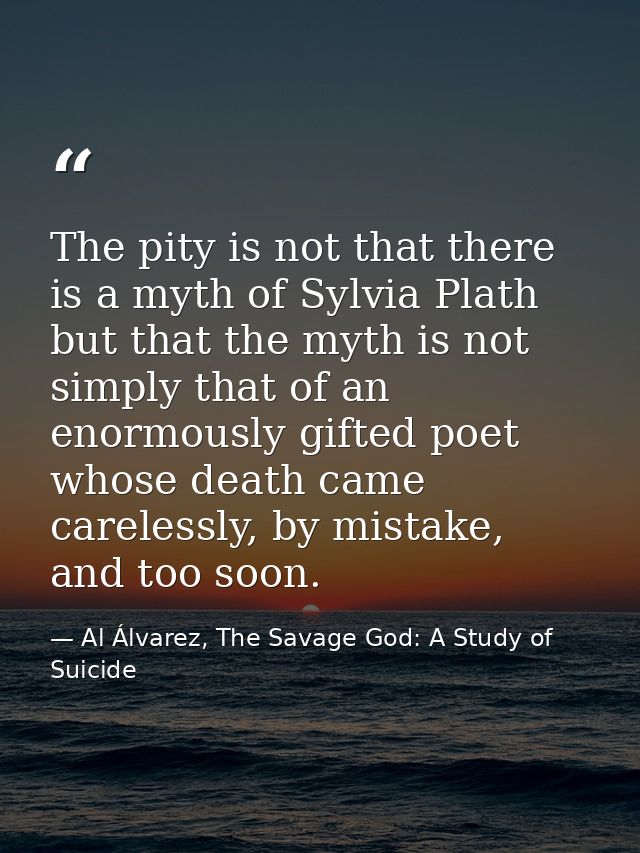 The pity is not that there is a myth of Sylvia Plath but that the myth is not simply that of an enormously gifted poet w — Al Álvarez, The Savage God: A Study of Suicide
