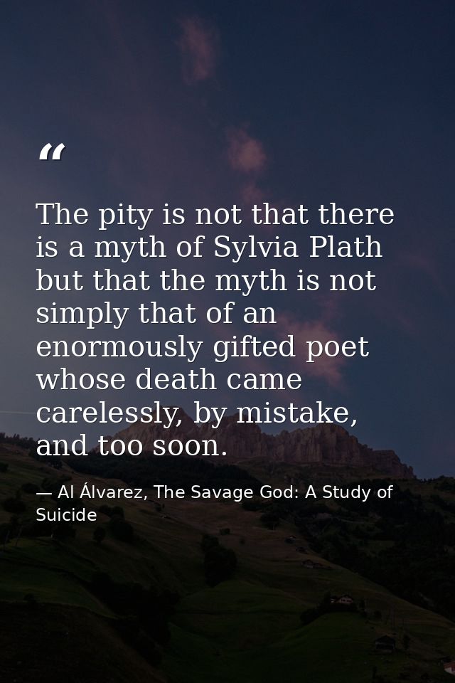 The pity is not that there is a myth of Sylvia Plath but that the myth is not simply that of an enormously gifted poet w — Al Álvarez, The Savage God: A Study of Suicide