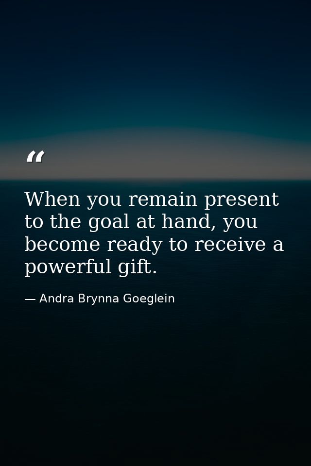 When you remain present to the goal at hand, you become ready to receive a powerful gift. — Andra Brynna Goeglein
