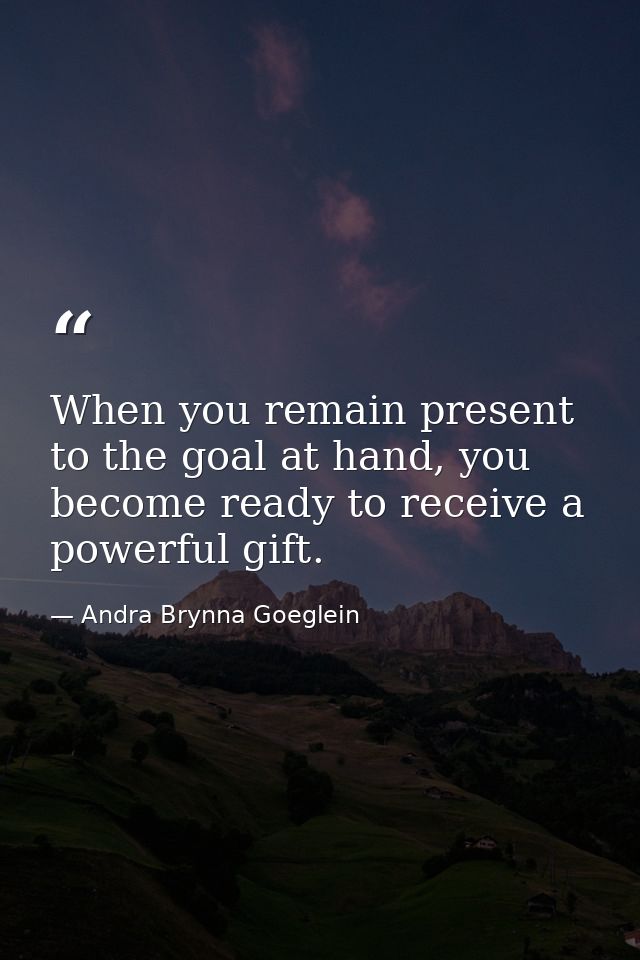 When you remain present to the goal at hand, you become ready to receive a powerful gift. — Andra Brynna Goeglein