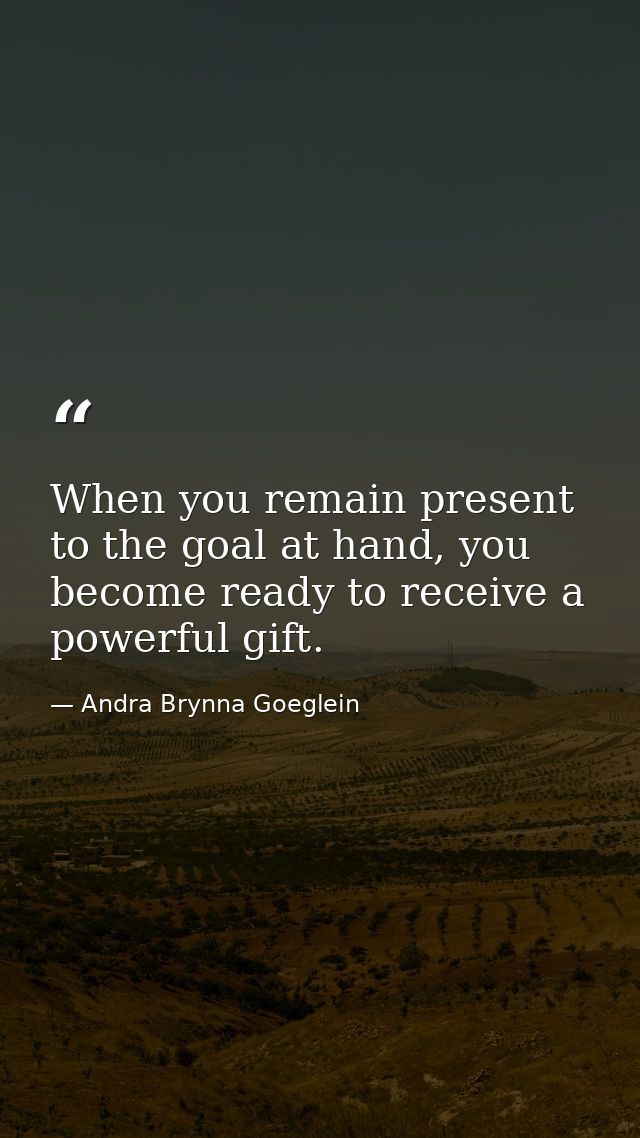 When you remain present to the goal at hand, you become ready to receive a powerful gift. — Andra Brynna Goeglein