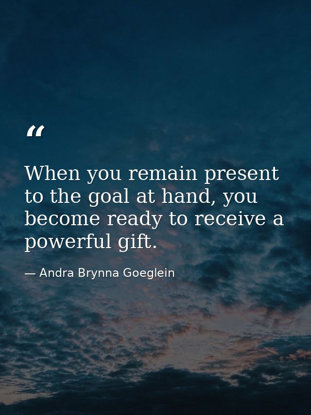 When you remain present to the goal at hand, you become ready to receive a powerful gift. — Andra Brynna Goeglein