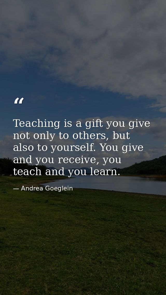 Teaching is a gift you give not only to others, but also to yourself. You give and you receive, you teach and you learn. — Andrea Goeglein
