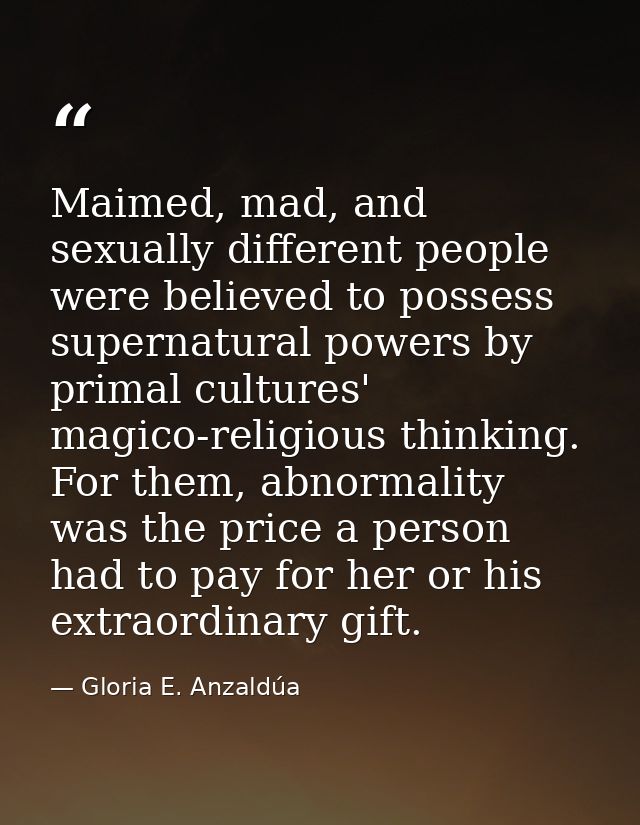 Maimed, mad, and sexually different people were believed to possess supernatural powers by primal cultures' magico-relig — Gloria E. Anzaldúa