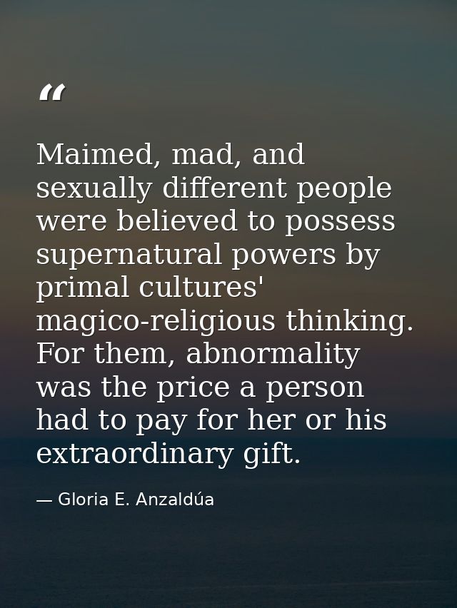 Maimed, mad, and sexually different people were believed to possess supernatural powers by primal cultures' magico-relig — Gloria E. Anzaldúa