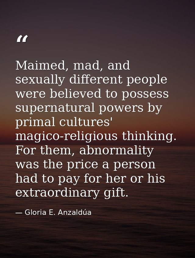 Maimed, mad, and sexually different people were believed to possess supernatural powers by primal cultures' magico-relig — Gloria E. Anzaldúa