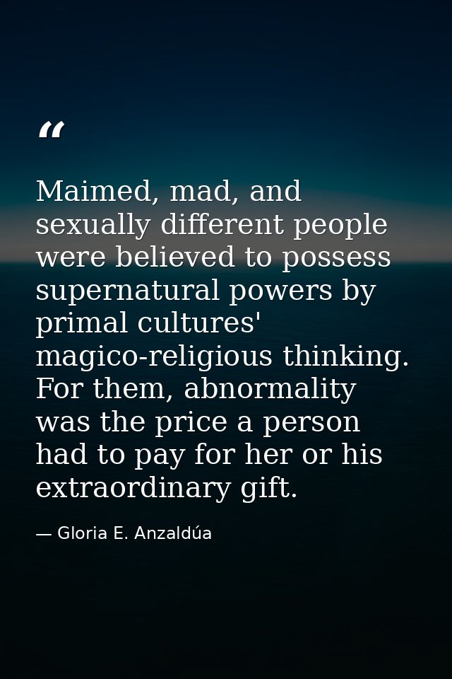 Maimed, mad, and sexually different people were believed to possess supernatural powers by primal cultures' magico-relig — Gloria E. Anzaldúa