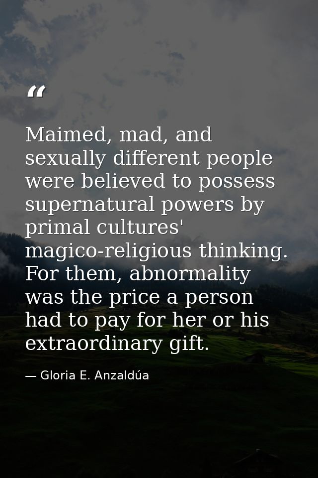 Maimed, mad, and sexually different people were believed to possess supernatural powers by primal cultures' magico-relig — Gloria E. Anzaldúa