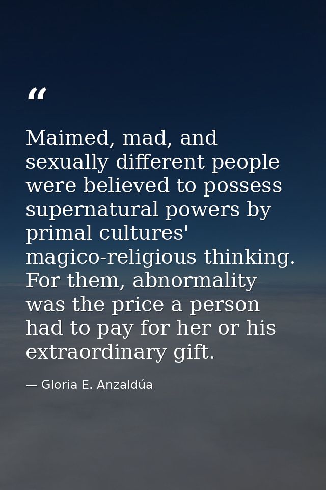Maimed, mad, and sexually different people were believed to possess supernatural powers by primal cultures' magico-relig — Gloria E. Anzaldúa