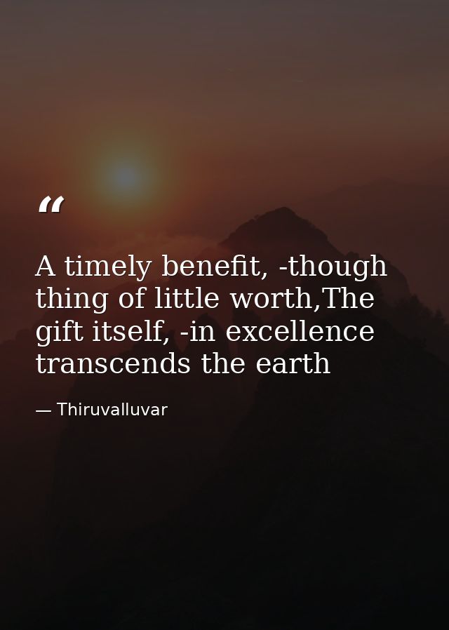 A timely benefit, -though thing of little worth,The gift itself, -in excellence transcends the earth — Thiruvalluvar