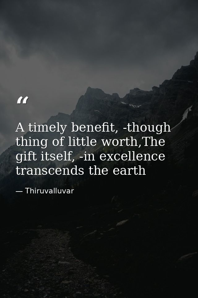 A timely benefit, -though thing of little worth,The gift itself, -in excellence transcends the earth — Thiruvalluvar