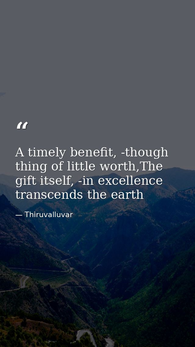 A timely benefit, -though thing of little worth,The gift itself, -in excellence transcends the earth — Thiruvalluvar