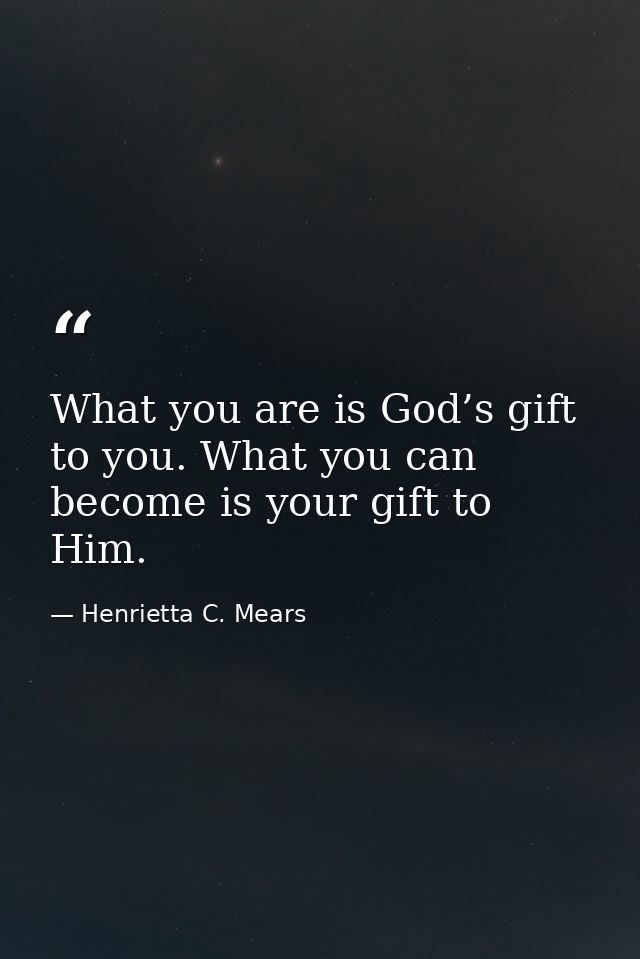 What you are is God’s gift to you. What you can become is your gift to Him. — Henrietta C. Mears