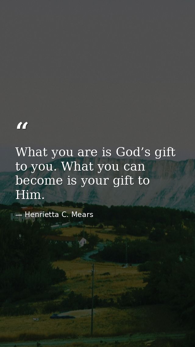 What you are is God’s gift to you. What you can become is your gift to Him. — Henrietta C. Mears