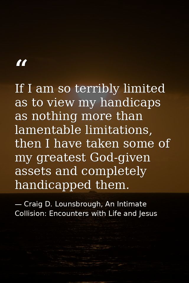 If I am so terribly limited as to view my handicaps as nothing more than lamentable limitations, then I have taken some  — Craig D. Lounsbrough, An Intimate Collision: Encounters with Life and Jesus