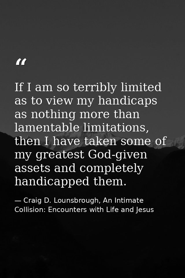If I am so terribly limited as to view my handicaps as nothing more than lamentable limitations, then I have taken some  — Craig D. Lounsbrough, An Intimate Collision: Encounters with Life and Jesus