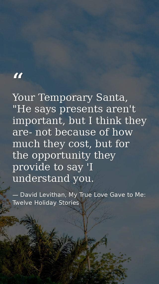 Your Temporary Santa, "He says presents aren't important, but I think they are- not because of how much they cost, but f — David Levithan, My True Love Gave to Me: Twelve Holiday Stories
