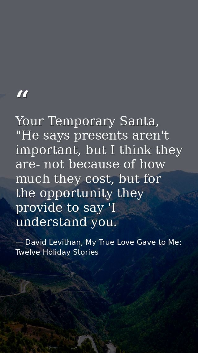 Your Temporary Santa, "He says presents aren't important, but I think they are- not because of how much they cost, but f — David Levithan, My True Love Gave to Me: Twelve Holiday Stories