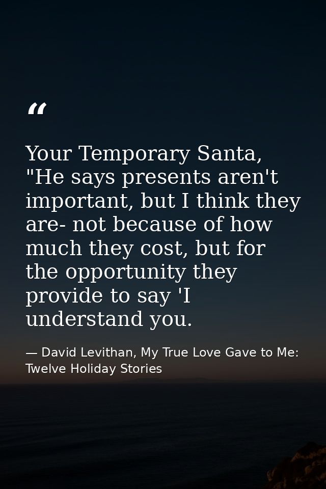 Your Temporary Santa, "He says presents aren't important, but I think they are- not because of how much they cost, but f — David Levithan, My True Love Gave to Me: Twelve Holiday Stories