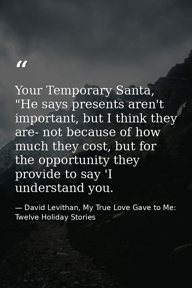 Your Temporary Santa, "He says presents aren't important, but I think they are- not because of how much they cost, but f — David Levithan, My True Love Gave to Me: Twelve Holiday Stories