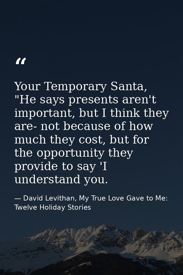 Your Temporary Santa, "He says presents aren't important, but I think they are- not because of how much they cost, but f — David Levithan, My True Love Gave to Me: Twelve Holiday Stories