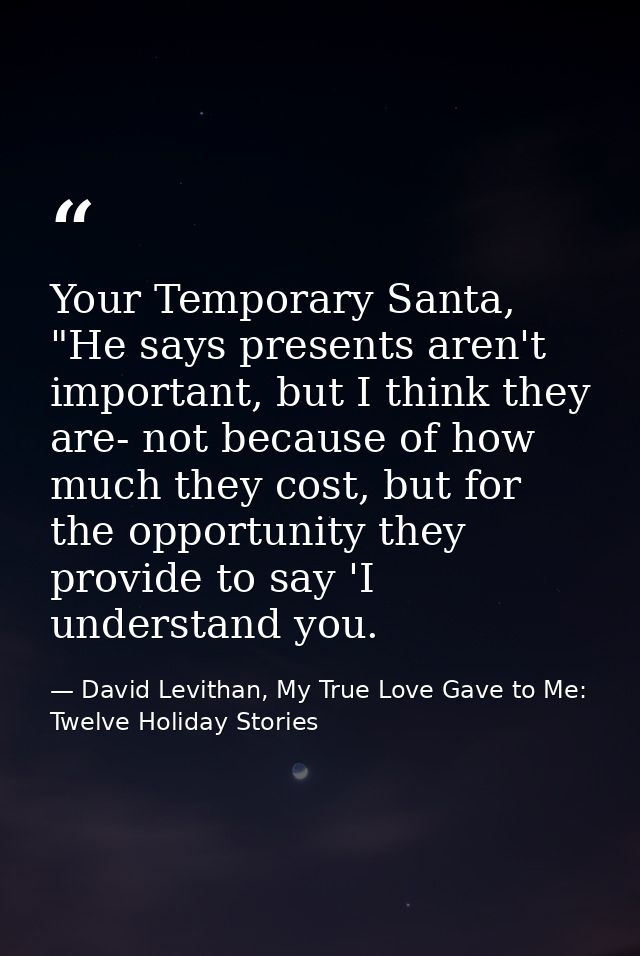 Your Temporary Santa, "He says presents aren't important, but I think they are- not because of how much they cost, but f — David Levithan, My True Love Gave to Me: Twelve Holiday Stories