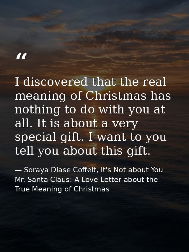 I discovered that the real meaning of Christmas has nothing to do with you at all. It is about a very special gift. I wa — Soraya Diase Coffelt, It's Not about You Mr. Santa Claus: A Love Letter about the True Meaning of Christmas