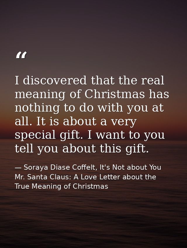 I discovered that the real meaning of Christmas has nothing to do with you at all. It is about a very special gift. I wa — Soraya Diase Coffelt, It's Not about You Mr. Santa Claus: A Love Letter about the True Meaning of Christmas