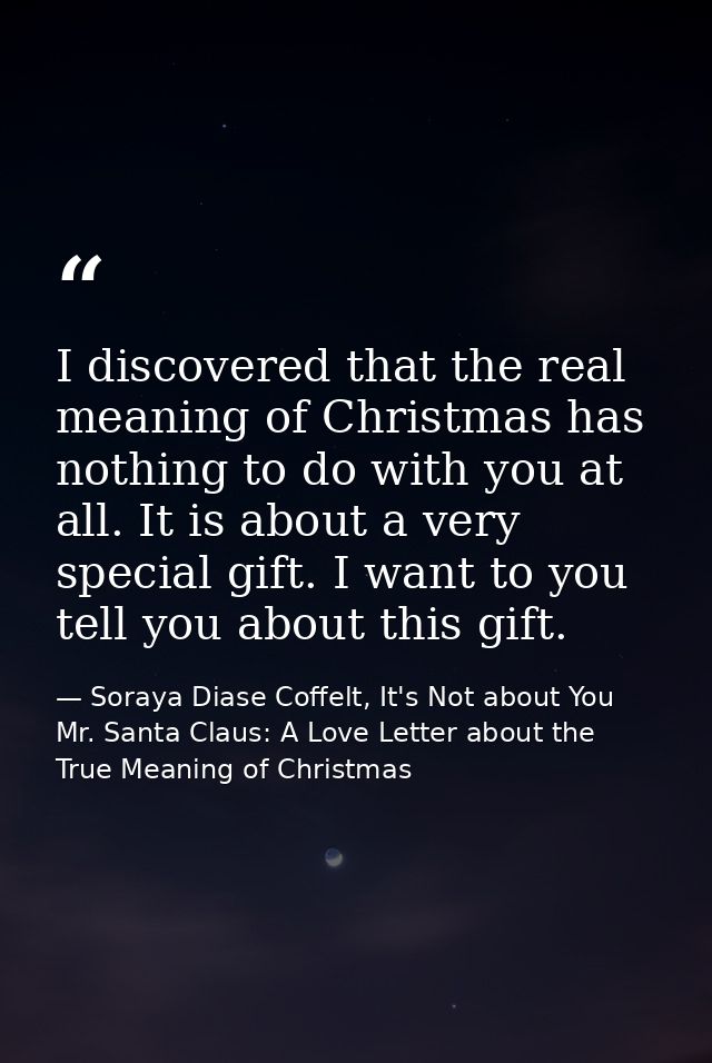I discovered that the real meaning of Christmas has nothing to do with you at all. It is about a very special gift. I wa — Soraya Diase Coffelt, It's Not about You Mr. Santa Claus: A Love Letter about the True Meaning of Christmas