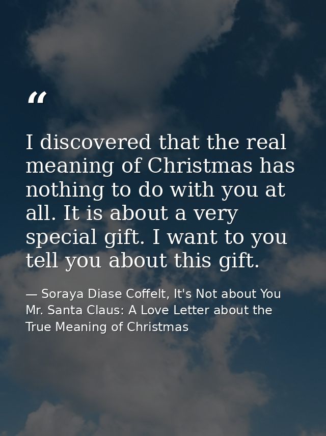 I discovered that the real meaning of Christmas has nothing to do with you at all. It is about a very special gift. I wa — Soraya Diase Coffelt, It's Not about You Mr. Santa Claus: A Love Letter about the True Meaning of Christmas