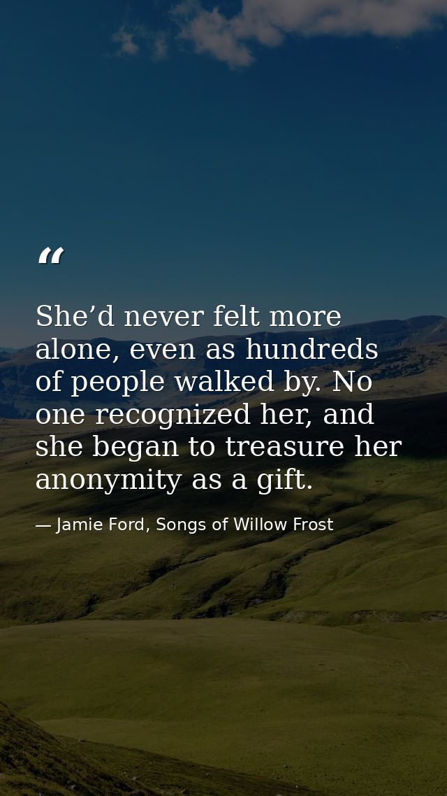 She’d never felt more alone, even as hundreds of people walked by. No one recognized her, and she began to treasure her  — Jamie Ford, Songs of Willow Frost