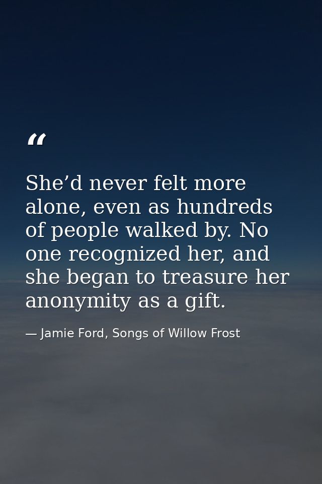 She’d never felt more alone, even as hundreds of people walked by. No one recognized her, and she began to treasure her  — Jamie Ford, Songs of Willow Frost