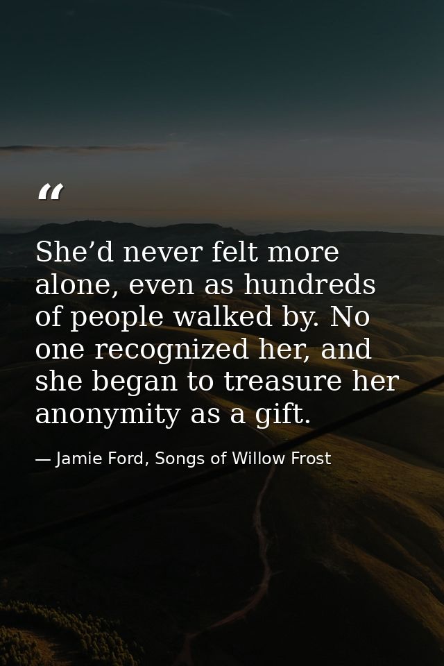 She’d never felt more alone, even as hundreds of people walked by. No one recognized her, and she began to treasure her  — Jamie Ford, Songs of Willow Frost