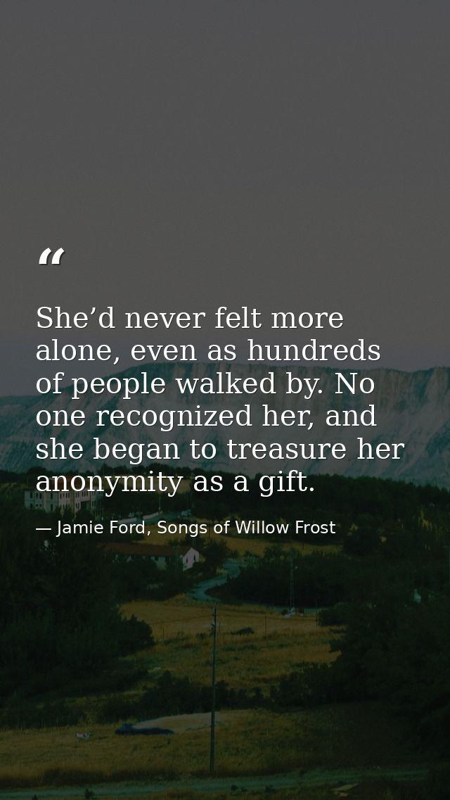 She’d never felt more alone, even as hundreds of people walked by. No one recognized her, and she began to treasure her  — Jamie Ford, Songs of Willow Frost