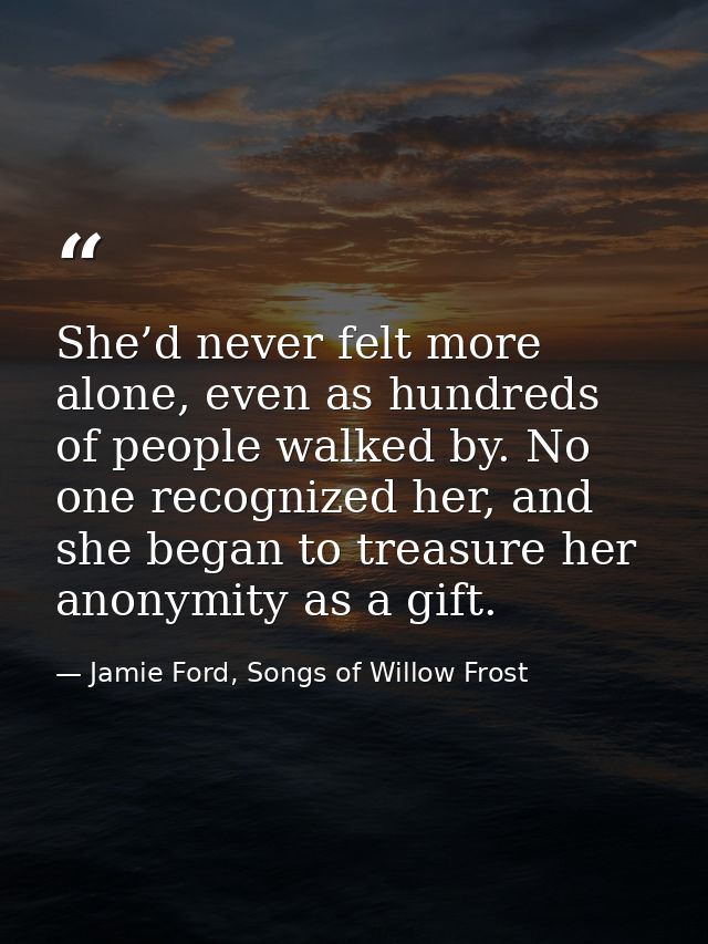 She’d never felt more alone, even as hundreds of people walked by. No one recognized her, and she began to treasure her  — Jamie Ford, Songs of Willow Frost