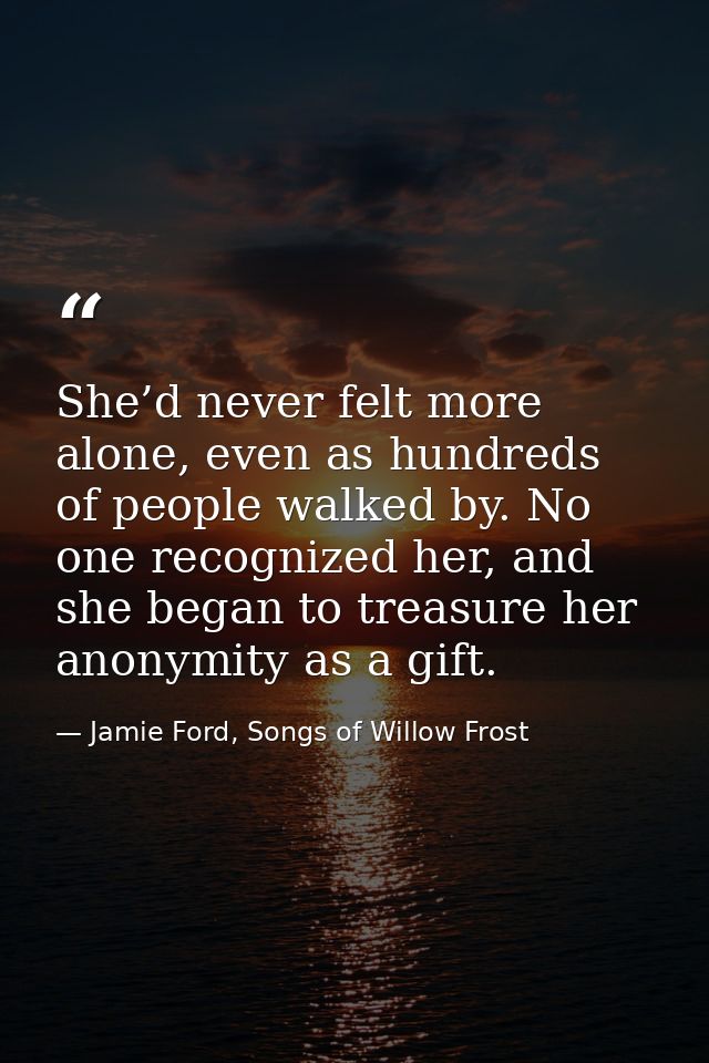 She’d never felt more alone, even as hundreds of people walked by. No one recognized her, and she began to treasure her  — Jamie Ford, Songs of Willow Frost