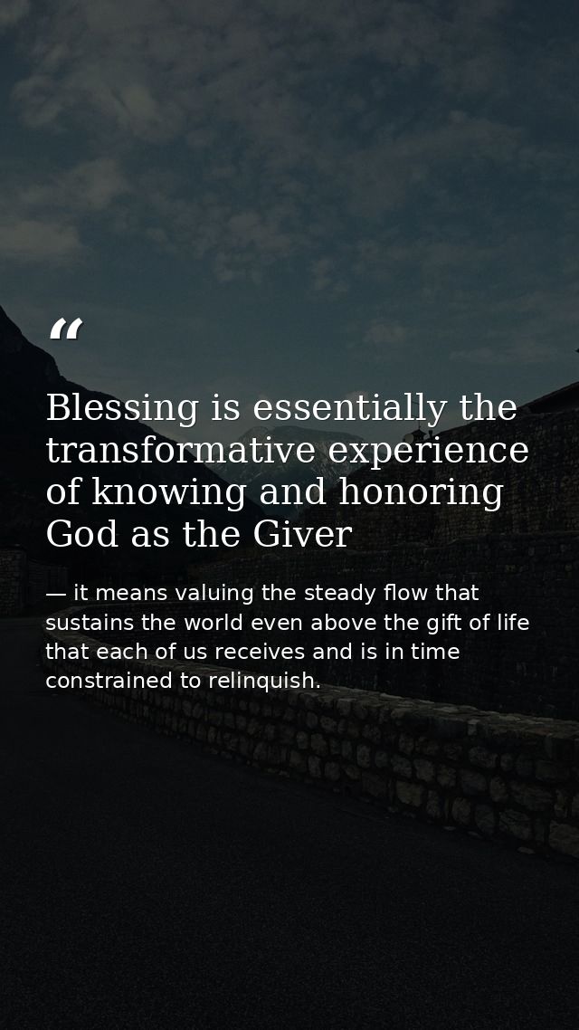 Blessing is essentially the transformative experience of knowing and honoring God as the Giver — it means valuing the steady flow that sustains the world even above the gift of life that each of us receives and is in time constrained to relinquish.