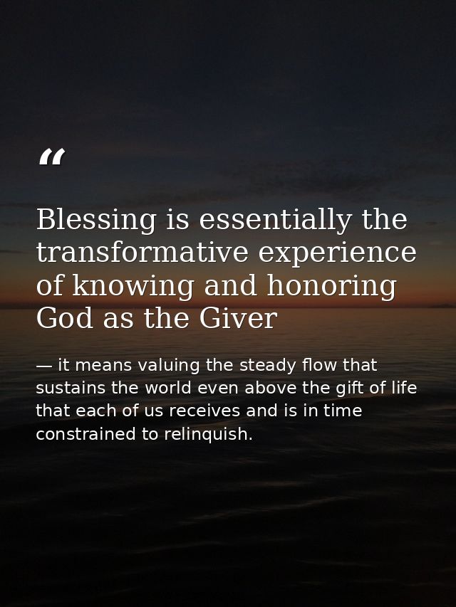 Blessing is essentially the transformative experience of knowing and honoring God as the Giver — it means valuing the steady flow that sustains the world even above the gift of life that each of us receives and is in time constrained to relinquish.