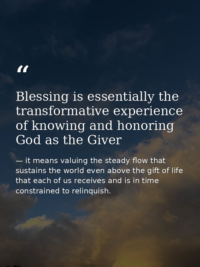 Blessing is essentially the transformative experience of knowing and honoring God as the Giver — it means valuing the steady flow that sustains the world even above the gift of life that each of us receives and is in time constrained to relinquish.